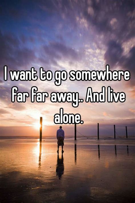 I want to go somewhere far far away.. And live alone.