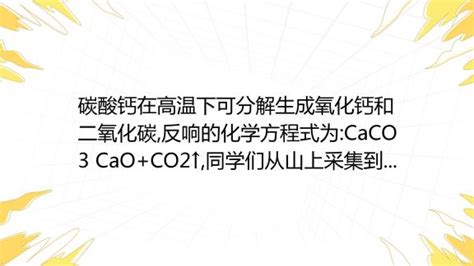 碳酸钙在高温下可分解生成氧化钙和二氧化碳,反响的化学方程式为:CaCO3 CaO+CO2↑,同学们从山上采集到一种石灰石(主要成分为碳酸钙 ...