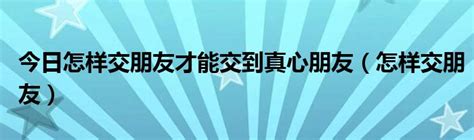 今日怎样交朋友才能交到真心朋友（怎样交朋友）_华夏文化传播网