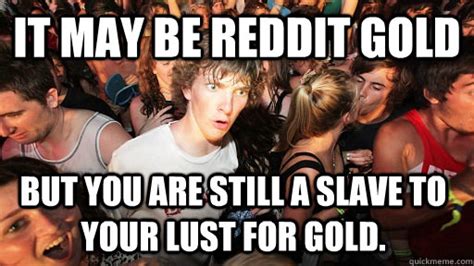 It may be reddit gold But you are still a slave to your lust for gold ...