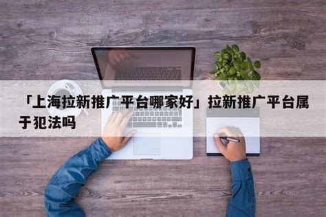 「上海拉新推广平台哪家好」拉新推广平台属于犯法吗 - 首码网