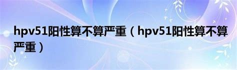 hpv51阳性算不算严重（hpv51阳性算不算严重）_华夏智能网