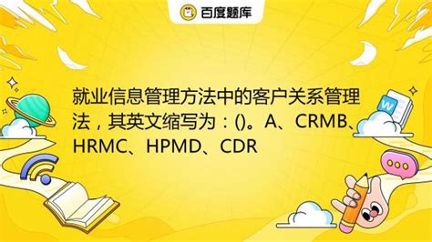 就业信息管理方法中的客户关系管理法，其英文缩写为：()。A、CRMB、HRMC、HPMD、CDR_百度教育