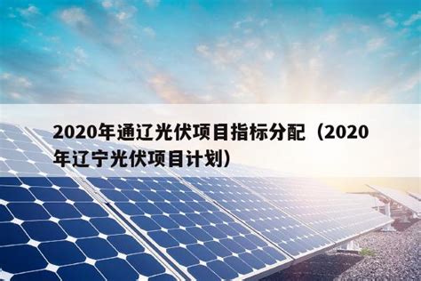2020年通辽光伏项目指标分配（2020年辽宁光伏项目计划） - 太阳能光伏板
