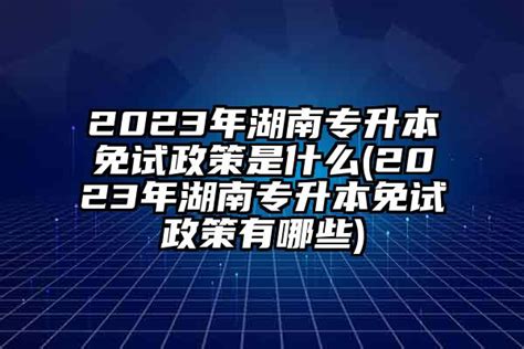 2024年湖南专升本免试政策是什么(2024年湖南专升本免试政策有哪些)-学生升学网