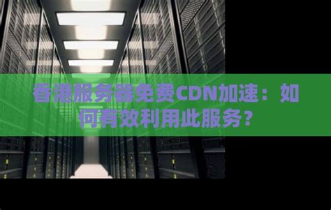 香港服务器免费CDN加速：如何有效利用此服务？