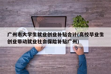 广州市大学生就业创业补贴合计(高校毕业生创业带动就业社会保险补贴广州) - 岁税无忧科技