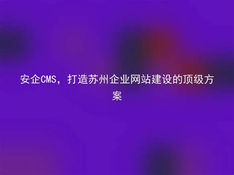 安企CMS，打造苏州企业网站建设的顶级方案 - 安企CMS(AnqiCMS)