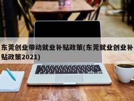 东莞创业带动就业补贴政策(东莞就业创业补贴政策2023) - 岁税无忧科技